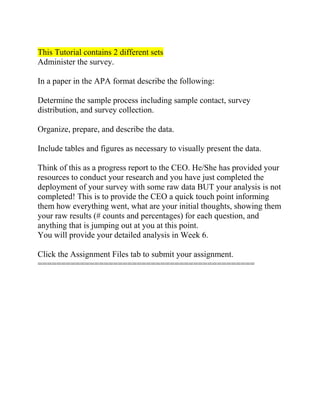 This Tutorial contains 2 different sets
Administer the survey.
In a paper in the APA format describe the following:
Determine the sample process including sample contact, survey
distribution, and survey collection.
Organize, prepare, and describe the data.
Include tables and figures as necessary to visually present the data.
Think of this as a progress report to the CEO. He/She has provided your
resources to conduct your research and you have just completed the
deployment of your survey with some raw data BUT your analysis is not
completed! This is to provide the CEO a quick touch point informing
them how everything went, what are your initial thoughts, showing them
your raw results (# counts and percentages) for each question, and
anything that is jumping out at you at this point.
You will provide your detailed analysis in Week 6.
Click the Assignment Files tab to submit your assignment.
==============================================
 