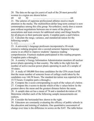 20. The data on the age (in years) of each of the 20 most powerful
women in a region are shown below.
49 62 52 ……………………………………….64
21. The salaries of superstar professional athletes receive much
attention in the media. The multimillion-dollar long-term contract is now
commonplace among this elite group. Nevertheless, rarely does a season
pass without negotiations between one or more of the players’
associations and team owners for additional salary and fringe benefits
for all players in their particular sports. Complete parts a and b below.
22. Calculate the range, variance, and standard deviation for the
following sample.
3, -3,2,……………….4
23. A university’s language professors incorporated a 10-week
extensive redaing program into a second-semester Japanese language
course in an effort to improve students’ Japanese reading
comprehension. Fourteen students participated in this reading program.
Complete parts a through c.
24. A country’s Energy Information Administration monitors all nuclear
power plants operating in that country. The table to the right lists the
number of active nuclear power plants operating in each of a sample of
10 states.
25. A study of 100,000 first-time candidates for the CPA exam found
that the mean number of semester hours of college credit taken by the
candidates was 144.58 hours. The standard deviation was reported to be
15.73 hours. Complete parts a through c.
26. Compute the z-score corresponding to each of the values of x below.
27. Compare the z-scores to decide which of the x values below lie the
greatest above the mean and the greatest distance below the mean.
28. A sample data set has a mean of 74 and a standard deviation of 10.
Determine whether each of the following sample measurements are
outliers.
29. Consider the horizandal box shown to the right.
30. Educators are constantly evaluating the efficacy of public schools in
the education and training of students. One quantitative assessment of
change over time is the difference in scores on the SAT. The table below
 