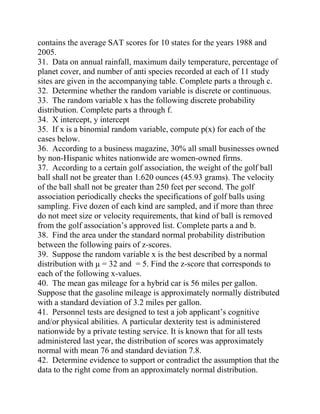 contains the average SAT scores for 10 states for the years 1988 and
2005.
31. Data on annual rainfall, maximum daily temperature, percentage of
planet cover, and number of anti species recorded at each of 11 study
sites are given in the accompanying table. Complete parts a through c.
32. Determine whether the random variable is discrete or continuous.
33. The random variable x has the following discrete probability
distribution. Complete parts a through f.
34. X intercept, y intercept
35. If x is a binomial random variable, compute p(x) for each of the
cases below.
36. According to a business magazine, 30% all small businesses owned
by non-Hispanic whites nationwide are women-owned firms.
37. According to a certain golf association, the weight of the golf ball
ball shall not be greater than 1.620 ounces (45.93 grams). The velocity
of the ball shall not be greater than 250 feet per second. The golf
association periodically checks the specifications of golf balls using
sampling. Five dozen of each kind are sampled, and if more than three
do not meet size or velocity requirements, that kind of ball is removed
from the golf association’s approved list. Complete parts a and b.
38. Find the area under the standard normal probability distribution
between the following pairs of z-scores.
39. Suppose the random variable x is the best described by a normal
distribution with µ = 32 and = 5. Find the z-score that corresponds to
each of the following x-values.
40. The mean gas mileage for a hybrid car is 56 miles per gallon.
Suppose that the gasoline mileage is approximately normally distributed
with a standard deviation of 3.2 miles per gallon.
41. Personnel tests are designed to test a job applicant’s cognitive
and/or physical abilities. A particular dexterity test is administered
nationwide by a private testing service. It is known that for all tests
administered last year, the distribution of scores was approximately
normal with mean 76 and standard deviation 7.8.
42. Determine evidence to support or contradict the assumption that the
data to the right come from an approximately normal distribution.
 
