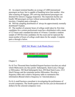 43. An airport terminal handles an average of 3,000 international
passengers an hour, but is capable of handling twice that number. Also
after scanning all luggage, 20% arriving international passengers are
detained for intrusive luggage inspection. The inspection facility can
handle 500 passengers an hour without unreasonable delays for the
travelers. Complete parts a through c.
44. Will the sampling distribution of always be approximately normally
distributed? Explain.
45. The number of semester hours of college credit taken by first-time
candidates for a certain professional exam has a distribution with a mean
of 127 hours and a standard deviation of 14 hours. Consider a random
sample of 100 first-time candidates for the exam and let represent the
mean number of hours of college credit taken for the sample. Complete
parts a through e below.
==============================================
QNT 561 Week 1 Lab Work (New)
FOR MORE CLASSES VISIT
www.qnt561nerd.com
Chapter 2:
Ex 4) Two Thousand three hundred frequent business travelers are asked
which Midwestern city they prefer: Indianapolis, Saint Louis, Chicago
or Milwaukee. 388 liked Indianapolis best, 450 liked Saint Louis, 1212
liked Chicago and the remainder prefers Milwaukee. Develop a
frequency table and a relative frequency table to summarize this
information (Round relative frequency to 3 decimal places.)
Ex 6) A small business consultant is investigating the performance of
several companies. The fourth-quarter sales for last year (in thousands of
dollars) for the selected companies were:
 