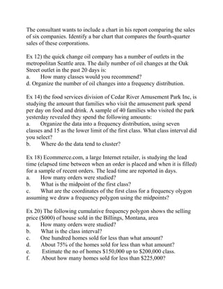 The consultant wants to include a chart in his report comparing the sales
of six companies. Identify a bar chart that compares the fourth-quarter
sales of these corporations.
Ex 12) the quick change oil company has a number of outlets in the
metropolitan Seattle area. The daily number of oil changes at the Oak
Street outlet in the past 20 days is:
a. How many classes would you recommend?
d. Organize the number of oil changes into a frequency distribution.
Ex 14) the food services division of Cedar River Amusement Park Inc, is
studying the amount that families who visit the amusement park spend
per day on food and drink. A sample of 40 families who visited the park
yesterday revealed they spend the following amounts:
a. Organize the data into a frequency distribution, using seven
classes and 15 as the lower limit of the first class. What class interval did
you select?
b. Where do the data tend to cluster?
Ex 18) Ecommerce.com, a large Internet retailer, is studying the lead
time (elapsed time between when an order is placed and when it is filled)
for a sample of recent orders. The lead time are reported in days.
a. How many orders were studied?
b. What is the midpoint of the first class?
c. What are the coordinates of the first class for a frequency olygon
assuming we draw a frequency polygon using the midpoints?
Ex 20) The following cumulative frequency polygon shows the selling
price ($000) of house sold in the Billings, Montana, area
a. How many orders were studied?
b. What is the class interval?
c. One hundred homes sold for less than what amount?
d. About 75% of the homes sold for less than what amount?
e. Estimate the no of homes $150,000 up to $200,000 class.
f. About how many homes sold for less than $225,000?
 