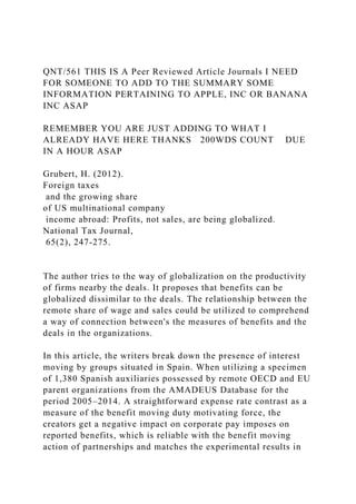 QNT/561 THIS IS A Peer Reviewed Article Journals I NEED
FOR SOMEONE TO ADD TO THE SUMMARY SOME
INFORMATION PERTAINING TO APPLE, INC OR BANANA
INC ASAP
REMEMBER YOU ARE JUST ADDING TO WHAT I
ALREADY HAVE HERE THANKS 200WDS COUNT DUE
IN A HOUR ASAP
Grubert, H. (2012).
Foreign taxes
and the growing share
of US multinational company
income abroad: Profits, not sales, are being globalized.
National Tax Journal,
65(2), 247-275.
The author tries to the way of globalization on the productivity
of firms nearby the deals. It proposes that benefits can be
globalized dissimilar to the deals. The relationship between the
remote share of wage and sales could be utilized to comprehend
a way of connection between's the measures of benefits and the
deals in the organizations.
In this article, the writers break down the presence of interest
moving by groups situated in Spain. When utilizing a specimen
of 1,380 Spanish auxiliaries possessed by remote OECD and EU
parent organizations from the AMADEUS Database for the
period 2005–2014. A straightforward expense rate contrast as a
measure of the benefit moving duty motivating force, the
creators get a negative impact on corporate pay imposes on
reported benefits, which is reliable with the benefit moving
action of partnerships and matches the experimental results in
 
