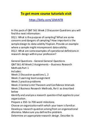 To get more course tutorials visit 
https://bitly.com/10tANTB 
In this pack of QNT 561 Week 2 Discussion Questions you will 
find the next information: 
DQ 1: What is the purpose of sampling? What are some 
concerns and dangers of sampling? How important is the 
sample design to data validity? Explain. Provide an example 
where a sample might misrepresent data validity. 
DQ 2: What are some examples of operational definitions in 
research design within your profession? 
General Questions - General General Questions 
QNT 561 All Week 2 Assignments – Business Research 
Methods Part 1 
Includes: 
Week 2 Discussion questions 1, 2 
Week 2 Learning team assignment 
Week 2 practice problems 
Week 2 Central Limit Theorem and Confidence Intervals 
Week 2 Business Research Methods, Part I as described 
below 
Identify and analyze a research question that applies to your 
organization. 
Prepare a 350- to 700-word milestone. 
Choose an organization with which your team is familiar. 
Develop a research question arising from an organizational 
dilemma. Make sure you define the problem. 
Determine an appropriate research design. Describe its 
 