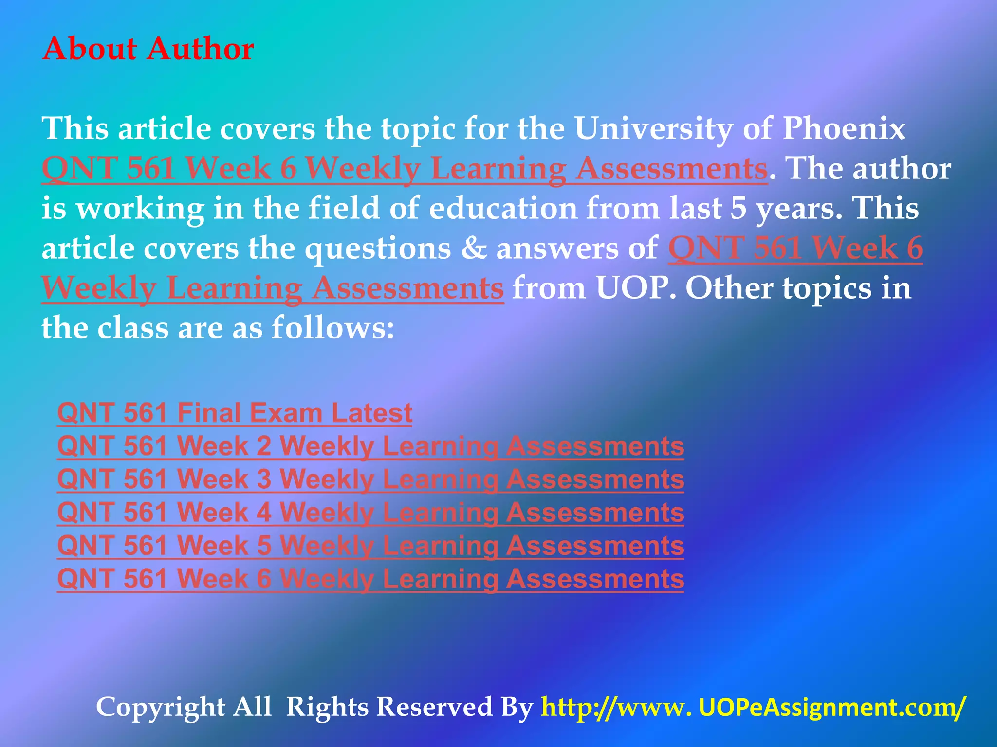 Copyright All Rights Reserved By http://www. UOPeAssignment.com/
About Author
This article covers the topic for the University of Phoenix
QNT 561 Week 6 Weekly Learning Assessments. The author
is working in the field of education from last 5 years. This
article covers the questions & answers of QNT 561 Week 6
Weekly Learning Assessments from UOP. Other topics in
the class are as follows:
QNT 561 Final Exam Latest
QNT 561 Week 2 Weekly Learning Assessments
QNT 561 Week 3 Weekly Learning Assessments
QNT 561 Week 4 Weekly Learning Assessments
QNT 561 Week 5 Weekly Learning Assessments
QNT 561 Week 6 Weekly Learning Assessments
 