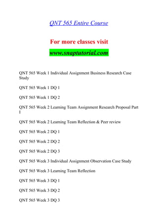 QNT 565 Entire Course
For more classes visit
www.snaptutorial.com
QNT 565 Week 1 Individual Assignment Business Research Case
Study
QNT 565 Week 1 DQ 1
QNT 565 Week 1 DQ 2
QNT 565 Week 2 Learning Team Assignment Research Proposal Part
I
QNT 565 Week 2 Learning Team Reflection & Peer review
QNT 565 Week 2 DQ 1
QNT 565 Week 2 DQ 2
QNT 565 Week 2 DQ 3
QNT 565 Week 3 Individual Assignment Observation Case Study
QNT 565 Week 3 Learning Team Reflection
QNT 565 Week 3 DQ 1
QNT 565 Week 3 DQ 2
QNT 565 Week 3 DQ 3
 