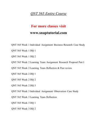 QNT 565 Entire Course
For more classes visit
www.snaptutorial.com
QNT 565 Week 1 Individual Assignment Business Research Case Study
QNT 565 Week 1 DQ 1
QNT 565 Week 1 DQ 2
QNT 565 Week 2 Learning Team Assignment Research Proposal Part I
QNT 565 Week 2 Learning Team Reflection & Peer review
QNT 565 Week 2 DQ 1
QNT 565 Week 2 DQ 2
QNT 565 Week 2 DQ 3
QNT 565 Week 3 Individual Assignment Observation Case Study
QNT 565 Week 3 Learning Team Reflection
QNT 565 Week 3 DQ 1
QNT 565 Week 3 DQ 2
 