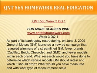 QNT 565 HOMEWORK REAL EDUCATION
QNT 565 Week 3 DQ 1
FOR MORE CLASSES VISIT
www.qnt565homework.com
Week 3 DQ 1
As part of its bankruptcy restructuring, on June 3, 2009
General Motors (GM) launched a new ad campaign that
revealed glimmers of a streamlined GM: fewer brands
(Cadillac, Buick, Chevrolet, and GMC) and fewer models
within each brand. What research would you have done to
determine which vehicle models GM should retain and
which it should drop? What would you have measured
and with what type of measurement scale
 