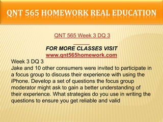 QNT 565 HOMEWORK REAL EDUCATION
QNT 565 Week 3 DQ 3
FOR MORE CLASSES VISIT
www.qnt565homework.com
Week 3 DQ 3
Jake and 10 other consumers were invited to participate in
a focus group to discuss their experience with using the
iPhone. Develop a set of questions the focus group
moderator might ask to gain a better understanding of
their experience. What strategies do you use in writing the
questions to ensure you get reliable and valid
 