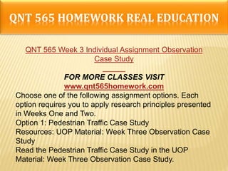 QNT 565 HOMEWORK REAL EDUCATION
QNT 565 Week 3 Individual Assignment Observation
Case Study
FOR MORE CLASSES VISIT
www.qnt565homework.com
Choose one of the following assignment options. Each
option requires you to apply research principles presented
in Weeks One and Two.
Option 1: Pedestrian Traffic Case Study
Resources: UOP Material: Week Three Observation Case
Study
Read the Pedestrian Traffic Case Study in the UOP
Material: Week Three Observation Case Study.
 
