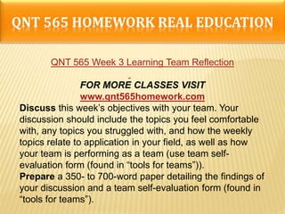 QNT 565 HOMEWORK REAL EDUCATION
QNT 565 Week 3 Learning Team Reflection
FOR MORE CLASSES VISIT
www.qnt565homework.com
Discuss this week’s objectives with your team. Your
discussion should include the topics you feel comfortable
with, any topics you struggled with, and how the weekly
topics relate to application in your field, as well as how
your team is performing as a team (use team self-
evaluation form (found in “tools for teams”)).
Prepare a 350- to 700-word paper detailing the findings of
your discussion and a team self-evaluation form (found in
“tools for teams”).
 