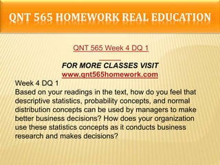 QNT 565 HOMEWORK REAL EDUCATION
QNT 565 Week 4 DQ 1
FOR MORE CLASSES VISIT
www.qnt565homework.com
Week 4 DQ 1
Based on your readings in the text, how do you feel that
descriptive statistics, probability concepts, and normal
distribution concepts can be used by managers to make
better business decisions? How does your organization
use these statistics concepts as it conducts business
research and makes decisions?
 