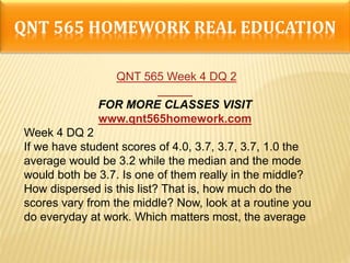 QNT 565 HOMEWORK REAL EDUCATION
QNT 565 Week 4 DQ 2
FOR MORE CLASSES VISIT
www.qnt565homework.com
Week 4 DQ 2
If we have student scores of 4.0, 3.7, 3.7, 3.7, 1.0 the
average would be 3.2 while the median and the mode
would both be 3.7. Is one of them really in the middle?
How dispersed is this list? That is, how much do the
scores vary from the middle? Now, look at a routine you
do everyday at work. Which matters most, the average
 