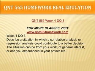 QNT 565 HOMEWORK REAL EDUCATION
QNT 565 Week 4 DQ 3
FOR MORE CLASSES VISIT
www.qnt565homework.com
Week 4 DQ 3
Describe a situation in which a correlation analysis or
regression analysis could contribute to a better decision.
The situation can be from your work, of general interest,
or one you experienced in your private life.
 