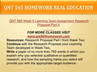 QNT 565 HOMEWORK REAL EDUCATION
QNT 565 Week 4 Learning Team Assignment Research
Proposal Part II
FOR MORE CLASSES VISIT
www.qnt565homework.com
Resources: Research Proposal Part I from Week Two
Continue with the Research Proposal your Learning
Team developed in Week Two.
Write a paper of no more than 750 words in which you
explain why you selected qualitative or quantities
research, and how the sampling frame you select will
provide you with the appropriate target audience.
 