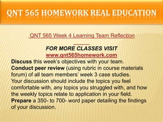 QNT 565 HOMEWORK REAL EDUCATION
QNT 565 Week 4 Learning Team Reflection
FOR MORE CLASSES VISIT
www.qnt565homework.com
Discuss this week’s objectives with your team.
Conduct peer review (using rubric in course materials
forum) of all team members’ week 3 case studies.
Your discussion should include the topics you feel
comfortable with, any topics you struggled with, and how
the weekly topics relate to application in your field.
Prepare a 350- to 700- word paper detailing the findings
of your discussion.
 