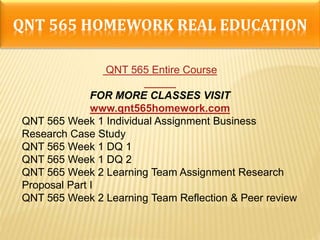 QNT 565 HOMEWORK REAL EDUCATION
QNT 565 Entire Course
FOR MORE CLASSES VISIT
www.qnt565homework.com
QNT 565 Week 1 Individual Assignment Business
Research Case Study
QNT 565 Week 1 DQ 1
QNT 565 Week 1 DQ 2
QNT 565 Week 2 Learning Team Assignment Research
Proposal Part I
QNT 565 Week 2 Learning Team Reflection & Peer review
 