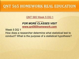 QNT 565 HOMEWORK REAL EDUCATION
QNT 565 Week 5 DQ 1
FOR MORE CLASSES VISIT
www.qnt565homework.com
Week 5 DQ 1
How does a researcher determine what statistical test to
conduct? What is the purpose of a statistical hypothesis?
 