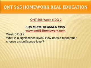 QNT 565 HOMEWORK REAL EDUCATION
QNT 565 Week 5 DQ 2
FOR MORE CLASSES VISIT
www.qnt565homework.com
Week 5 DQ 2
What is a significance level? How does a researcher
choose a significance level?
 