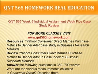 QNT 565 HOMEWORK REAL EDUCATION
QNT 565 Week 5 Individual Assignment Week Five Case
Study Review
FOR MORE CLASSES VISIT
www.qnt565homework.com
Resources: "Yahoo! Consumer Direct Marries Purchase
Metrics to Banner Ads" case study in Business Research
Methods
Review "Yahoo! Consumer Direct Marries Purchase
Metrics to Banner Ads" in Case Index of Business
Research Methods.
Answer the following questions in 350–700 words:
What are the various measurements collected
in Consumer Direct? Describe them.
 