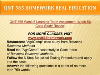 QNT 565 HOMEWORK REAL EDUCATION
QNT 565 Week 6 Learning Team Assignment Week Six
Case Study Review
FOR MORE CLASSES VISIT
www.qnt565homework.com
Resources: "AgriComp" case study from Business
Research Methods
Read the "AgriComp" case study in Case Index
of Business Research Methods.
Follow the 6-Step Statistical Testing Procedure and apply
it to the case.
Answer the following questions in a paper of no more
than 750 words
 