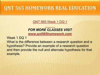 QNT 565 HOMEWORK REAL EDUCATION
QNT 565 Week 1 DQ 1
FOR MORE CLASSES VISIT
www.qnt565homework.com
Week 1 DQ 1
What is the difference between a research question and a
hypothesis? Provide an example of a research question
and then provide the null and alternate hypothesis for that
example.
 