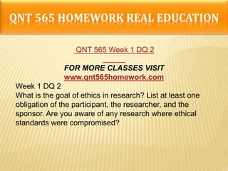 QNT 565 HOMEWORK REAL EDUCATION
QNT 565 Week 1 DQ 2
FOR MORE CLASSES VISIT
www.qnt565homework.com
Week 1 DQ 2
What is the goal of ethics in research? List at least one
obligation of the participant, the researcher, and the
sponsor. Are you aware of any research where ethical
standards were compromised?
 