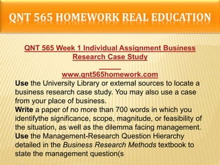 QNT 565 HOMEWORK REAL EDUCATION
QNT 565 Week 1 Individual Assignment Business
Research Case Study
www.qnt565homework.com
Use the University Library or external sources to locate a
business research case study. You may also use a case
from your place of business.
Write a paper of no more than 700 words in which you
identifythe significance, scope, magnitude, or feasibility of
the situation, as well as the dilemma facing management.
Use the Management-Research Question Hierarchy
detailed in the Business Research Methods textbook to
state the management question(s
 