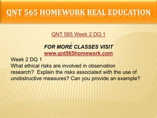 QNT 565 HOMEWORK REAL EDUCATION
QNT 565 Week 2 DQ 1
FOR MORE CLASSES VISIT
www.qnt565homework.com
Week 2 DQ 1
What ethical risks are involved in observation
research? Explain the risks associated with the use of
unobstructive measures? Can you provide an example?
 