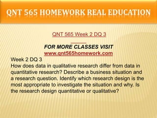 QNT 565 HOMEWORK REAL EDUCATION
QNT 565 Week 2 DQ 3
FOR MORE CLASSES VISIT
www.qnt565homework.com
Week 2 DQ 3
How does data in qualitative research differ from data in
quantitative research? Describe a business situation and
a research question. Identify which research design is the
most appropriate to investigate the situation and why. Is
the research design quantitative or qualitative?
 