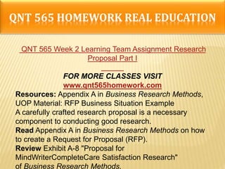 QNT 565 HOMEWORK REAL EDUCATION
QNT 565 Week 2 Learning Team Assignment Research
Proposal Part I
FOR MORE CLASSES VISIT
www.qnt565homework.com
Resources: Appendix A in Business Research Methods,
UOP Material: RFP Business Situation Example
A carefully crafted research proposal is a necessary
component to conducting good research.
Read Appendix A in Business Research Methods on how
to create a Request for Proposal (RFP).
Review Exhibit A-8 "Proposal for
MindWriterCompleteCare Satisfaction Research"
of Business Research Methods.
 