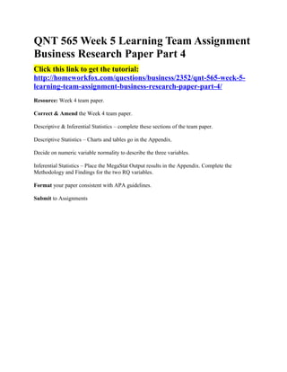 QNT 565 Week 5 Learning Team Assignment
Business Research Paper Part 4
Click this link to get the tutorial:
http://homeworkfox.com/questions/business/2352/qnt-565-week-5-
learning-team-assignment-business-research-paper-part-4/
Resource: Week 4 team paper.

Correct & Amend the Week 4 team paper.

Descriptive & Inferential Statistics – complete these sections of the team paper.

Descriptive Statistics – Charts and tables go in the Appendix.

Decide on numeric variable normality to describe the three variables.

Inferential Statistics – Place the MegaStat Output results in the Appendix. Complete the
Methodology and Findings for the two RQ variables.

Format your paper consistent with APA guidelines.

Submit to Assignments
 