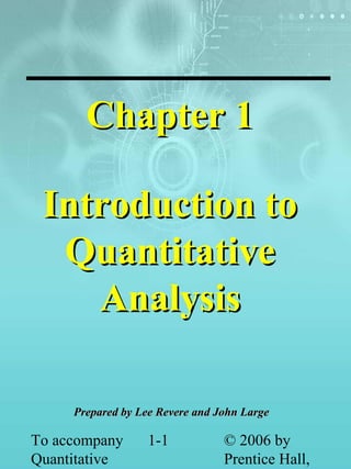 To accompany
Quantitative
1-1 © 2006 by
Prentice Hall,
Chapter 1Chapter 1
Introduction toIntroduction to
QuantitativeQuantitative
AnalysisAnalysis
Prepared by Lee Revere and John LargePrepared by Lee Revere and John Large
 