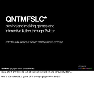 QNTMFSLC*
     playing and making games and
     interactive fiction through Twitter

     qntmfslc is Quantum of Solace with the vowels removed




                                                                           Jaggeree
QNTMFSLC - playing and making games with Twitter                           /think/help/create/work

just a short 140 second talk about games built on and through twitter...

here’s our example, a game of espionage played over twitter
 