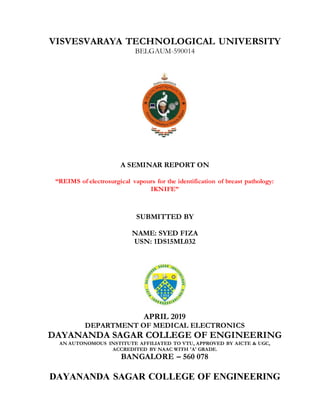 VISVESVARAYA TECHNOLOGICAL UNIVERSITY
BELGAUM-590014
A SEMINAR REPORT ON
“REIMS of electrosurgical vapours for the identification of breast pathology:
IKNIFE”
SUBMITTED BY
NAME: SYED FIZA
USN: 1DS15ML032
APRIL 2019
DEPARTMENT OF MEDICAL ELECTRONICS
DAYANANDA SAGAR COLLEGE OF ENGINEERING
AN AUTONOMOUS INSTITUTE AFFILIATED TO VTU, APPROVED BY AICTE & UGC,
ACCREDITED BY NAAC WITH 'A' GRADE.
BANGALORE – 560 078
DAYANANDA SAGAR COLLEGE OF ENGINEERING
 