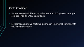 Ciclo Cardíaco
• Fechamento dos folhetos da valva mitral e tricúspide -> principal
componente da 1ª bulha cardíaca
• Fechamento da valva aórtica e pulmonar-> principal componente
da 2ª bulha cardíaca
 