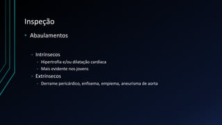 Inspeção
• Abaulamentos
• Intrínsecos
• Hipertrofia e/ou dilatação cardíaca
• Mais evidente nos jovens
• Extrínsecos
• Derrame pericárdico, enfisema, empiema, aneurisma de aorta
 