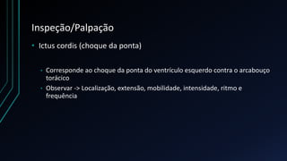 Inspeção/Palpação
• Ictus cordis (choque da ponta)
• Corresponde ao choque da ponta do ventrículo esquerdo contra o arcabouço
torácico
• Observar -> Localização, extensão, mobilidade, intensidade, ritmo e
frequência
 