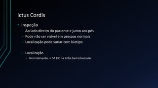 Ictus Cordis
• Inspeção
• Ao lado direito do paciente e junto aos pés
• Pode não ser visível em pessoas normais
• Localização pode variar com biotipo
• Localização
• Normalmente -> 5º EIC na linha hemiclavicular
 