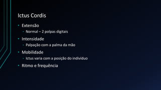 Ictus Cordis
• Extensão
• Normal – 2 polpas digitais
• Intensidade
• Palpação com a palma da mão
• Mobilidade
• Ictus varia com a posição do indivíduo
• Ritmo e frequência
 