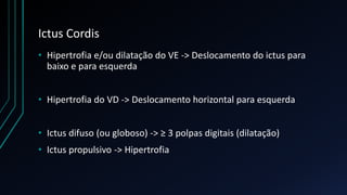 Ictus Cordis
• Hipertrofia e/ou dilatação do VE -> Deslocamento do ictus para
baixo e para esquerda
• Hipertrofia do VD -> Deslocamento horizontal para esquerda
• Ictus difuso (ou globoso) -> ≥ 3 polpas digitais (dilatação)
• Ictus propulsivo -> Hipertrofia
 