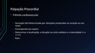 Palpação Precordial
• Frêmito cardiovascular
• Sensação tátil determinada por vibrações produzidas no coração ou nos
vasos
• Corresponde aos sopros
• Determinar a localização, a situação no ciclo cardíaco e a intensidade (+ a
++++)
• Raro
 