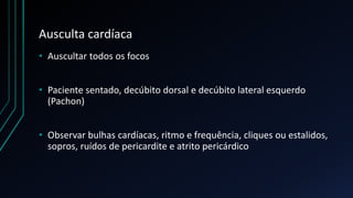Ausculta cardíaca
• Auscultar todos os focos
• Paciente sentado, decúbito dorsal e decúbito lateral esquerdo
(Pachon)
• Observar bulhas cardíacas, ritmo e frequência, cliques ou estalidos,
sopros, ruídos de pericardite e atrito pericárdico
 