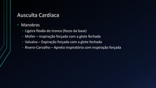 Ausculta Cardíaca
• Manobras
• Ligeira flexão do tronco (focos da base)
• Müller – inspiração forçada com a glote fechada
• Valsalva – Expiração forçada com a glote fechada
• Rivero-Carvalho – Apnéia inspiratória com inspiração forçada
 