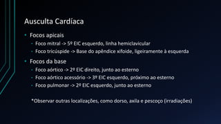 Ausculta Cardíaca
• Focos apicais
• Foco mitral -> 5º EIC esquerdo, linha hemiclavicular
• Foco tricúspide -> Base do apêndice xifoide, ligeiramente à esquerda
• Focos da base
• Foco aórtico -> 2º EIC direito, junto ao esterno
• Foco aórtico acessório -> 3º EIC esquerdo, próximo ao esterno
• Foco pulmonar -> 2º EIC esquerdo, junto ao esterno
*Observar outras localizações, como dorso, axila e pescoço (irradiações)
 