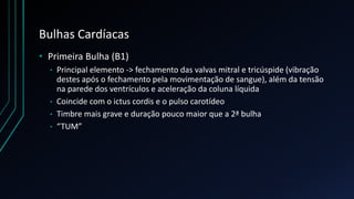 Bulhas Cardíacas
• Primeira Bulha (B1)
• Principal elemento -> fechamento das valvas mitral e tricúspide (vibração
destes após o fechamento pela movimentação de sangue), além da tensão
na parede dos ventrículos e aceleração da coluna líquida
• Coincide com o ictus cordis e o pulso carotídeo
• Timbre mais grave e duração pouco maior que a 2ª bulha
• “TUM”
 