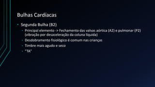 Bulhas Cardíacas
• Segunda Bulha (B2)
• Principal elemento -> Fechamento das valvas aórtica (A2) e pulmonar (P2)
(vibração por desaceleração da coluna líquida)
• Desdobramento fisiológico é comum nas crianças
• Timbre mais agudo e seco
• “TA”
 