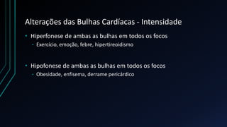 Alterações das Bulhas Cardíacas - Intensidade
• Hiperfonese de ambas as bulhas em todos os focos
• Exercício, emoção, febre, hipertireoidismo
• Hipofonese de ambas as bulhas em todos os focos
• Obesidade, enfisema, derrame pericárdico
 