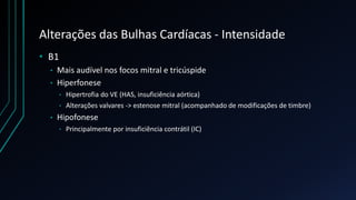 Alterações das Bulhas Cardíacas - Intensidade
• B1
• Mais audível nos focos mitral e tricúspide
• Hiperfonese
• Hipertrofia do VE (HAS, insuficiência aórtica)
• Alterações valvares -> estenose mitral (acompanhado de modificações de timbre)
• Hipofonese
• Principalmente por insuficiência contrátil (IC)
 