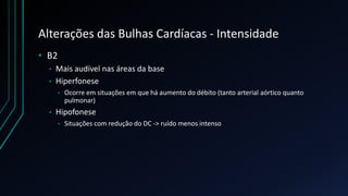 Alterações das Bulhas Cardíacas - Intensidade
• B2
• Mais audível nas áreas da base
• Hiperfonese
• Ocorre em situações em que há aumento do débito (tanto arterial aórtico quanto
pulmonar)
• Hipofonese
• Situações com redução do DC -> ruído menos intenso
 