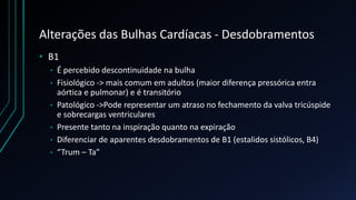 Alterações das Bulhas Cardíacas - Desdobramentos
• B1
• É percebido descontinuidade na bulha
• Fisiológico -> mais comum em adultos (maior diferença pressórica entra
aórtica e pulmonar) e é transitório
• Patológico ->Pode representar um atraso no fechamento da valva tricúspide
e sobrecargas ventriculares
• Presente tanto na inspiração quanto na expiração
• Diferenciar de aparentes desdobramentos de B1 (estalidos sistólicos, B4)
• “Trum – Ta”
 